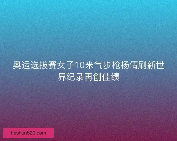奥运选拔赛女子10米气步枪杨倩刷新世界纪录再创佳绩