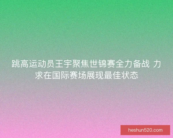 跳高运动员王宇聚焦世锦赛全力备战 力求在国际赛场展现最佳状态